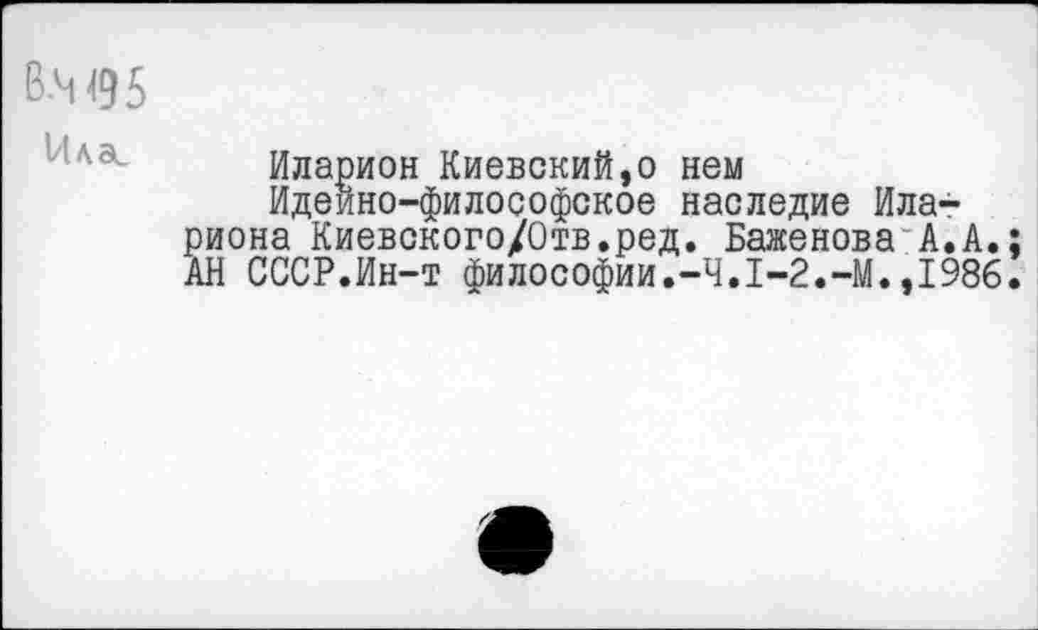 ﻿В.М95
■ ''а Иларион Киевский,о нем Идеино-философское наследие Ила-риона Киевского/Отв.ред. Баженова А.А.; АН СССР.Ин-т философии.-Ч.1-2.1986.